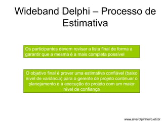 Wideband Delphi – Processo de 
Estimativa 
Os participantes devem revisar a lista final de forma a 
garantir que a mesma é a mais completa possível 
O objetivo final é prover uma estimativa confiável (baixo 
nível de variância) para o gerente de projeto continuar o 
planejamento e a execução do projeto com um maior 
nível de confiança 
www.alvarofpinheiro.eti.br 
 