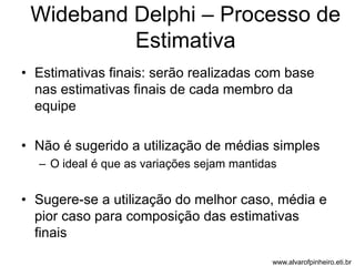 Wideband Delphi – Processo de 
Estimativa 
• Estimativas finais: serão realizadas com base 
nas estimativas finais de cada membro da 
equipe 
• Não é sugerido a utilização de médias simples 
– O ideal é que as variações sejam mantidas 
• Sugere-se a utilização do melhor caso, média e 
pior caso para composição das estimativas 
finais 
www.alvarofpinheiro.eti.br 
 