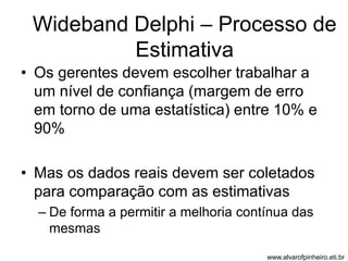 Wideband Delphi – Processo de 
Estimativa 
• Os gerentes devem escolher trabalhar a 
um nível de confiança (margem de erro 
em torno de uma estatística) entre 10% e 
90% 
• Mas os dados reais devem ser coletados 
para comparação com as estimativas 
– De forma a permitir a melhoria contínua das 
mesmas 
www.alvarofpinheiro.eti.br 
 