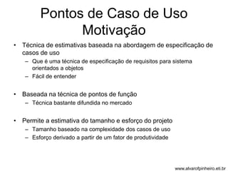 Pontos de Caso de Uso 
Motivação 
• Técnica de estimativas baseada na abordagem de especificação de 
casos de uso 
– Que é uma técnica de especificação de requisitos para sistema 
orientados a objetos 
– Fácil de entender 
• Baseada na técnica de pontos de função 
– Técnica bastante difundida no mercado 
• Permite a estimativa do tamanho e esforço do projeto 
– Tamanho baseado na complexidade dos casos de uso 
– Esforço derivado a partir de um fator de produtividade 
www.alvarofpinheiro.eti.br 
 