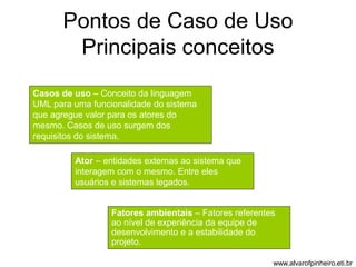 Pontos de Caso de Uso 
Principais conceitos 
Casos de uso – Conceito da linguagem 
UML para uma funcionalidade do sistema 
que agregue valor para os atores do 
mesmo. Casos de uso surgem dos 
requisitos do sistema. 
Ator – entidades externas ao sistema que 
interagem com o mesmo. Entre eles 
usuários e sistemas legados. 
Fatores ambientais – Fatores referentes 
ao nível de experiência da equipe de 
desenvolvimento e a estabilidade do 
projeto. 
www.alvarofpinheiro.eti.br 
 