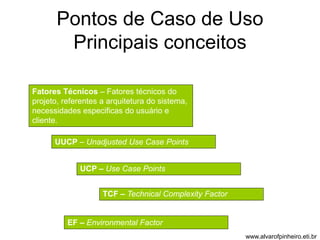 Pontos de Caso de Uso 
Principais conceitos 
Fatores Técnicos – Fatores técnicos do 
projeto, referentes a arquitetura do sistema, 
necessidades especificas do usuário e 
cliente. 
UUCP – Unadjusted Use Case Points 
UCP – Use Case Points 
TCF – Technical Complexity Factor 
EF – Environmental Factor 
www.alvarofpinheiro.eti.br 
 