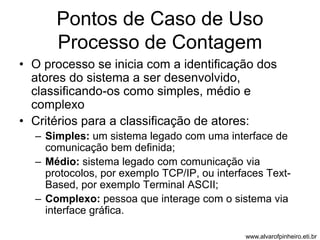 Pontos de Caso de Uso 
Processo de Contagem 
• O processo se inicia com a identificação dos 
atores do sistema a ser desenvolvido, 
classificando-os como simples, médio e 
complexo 
• Critérios para a classificação de atores: 
– Simples: um sistema legado com uma interface de 
comunicação bem definida; 
– Médio: sistema legado com comunicação via 
protocolos, por exemplo TCP/IP, ou interfaces Text- 
Based, por exemplo Terminal ASCII; 
– Complexo: pessoa que interage com o sistema via 
interface gráfica. 
www.alvarofpinheiro.eti.br 
 
