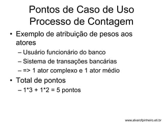 Pontos de Caso de Uso 
Processo de Contagem 
• Exemplo de atribuição de pesos aos 
atores 
– Usuário funcionário do banco 
– Sistema de transações bancárias 
– => 1 ator complexo e 1 ator médio 
• Total de pontos 
– 1*3 + 1*2 = 5 pontos 
www.alvarofpinheiro.eti.br 
 