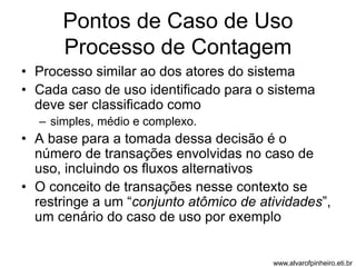Pontos de Caso de Uso 
Processo de Contagem 
• Processo similar ao dos atores do sistema 
• Cada caso de uso identificado para o sistema 
deve ser classificado como 
– simples, médio e complexo. 
• A base para a tomada dessa decisão é o 
número de transações envolvidas no caso de 
uso, incluindo os fluxos alternativos 
• O conceito de transações nesse contexto se 
restringe a um “conjunto atômico de atividades”, 
um cenário do caso de uso por exemplo 
www.alvarofpinheiro.eti.br 
 