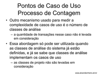 Pontos de Caso de Uso 
Processo de Contagem 
• Outro mecanismo usado para medir a 
complexidade de casos de uso é o número de 
classes de análise 
– a quantidade de transações nesse caso não é levada 
em consideração 
• Essa abordagem só pode ser utilizada quando 
as classes de análise do sistema já estão 
definidas, e já se sabe que classes de análise 
implementam os casos de uso 
– as classes de projeto não são levadas em 
consideração 
www.alvarofpinheiro.eti.br 
 