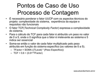 Pontos de Caso de Uso 
Processo de Contagem 
• É necessário ponderar o fator UUCP com os aspectos técnicos do 
projeto: complexidade do sistema, experiência da equipe e 
requisitos não funcionais 
• O fator TCF(Technical Complexity Factor) expressa a complexidade 
do sistema. 
• Para o cálculo do TCF para cada fator é atribuído um peso no valor 
de 0 a 5, onde o 0 significa que o fator é irrelevante ao sistema e 5 
indica ser essencial 
• Soma-se então o valor de cada fator multiplicado pelo peso 
atribuído em função do sistema específico (os valores de 0 a 5). 
– TFactor = SOMA ((TLevel) * (Peso Especifico)) 
– TCF = 0.6 + (0.01*TFactor) 
www.alvarofpinheiro.eti.br 
 