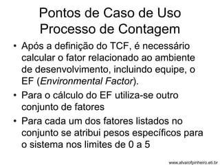 Pontos de Caso de Uso 
Processo de Contagem 
• Após a definição do TCF, é necessário 
calcular o fator relacionado ao ambiente 
de desenvolvimento, incluindo equipe, o 
EF (Environmental Factor). 
• Para o cálculo do EF utiliza-se outro 
conjunto de fatores 
• Para cada um dos fatores listados no 
conjunto se atribui pesos específicos para 
o sistema nos limites de 0 a 5 
www.alvarofpinheiro.eti.br 
 