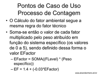 Pontos de Caso de Uso 
Processo de Contagem 
• O Cálculo do fator ambiental segue a 
mesma regra do fator técnico 
• Soma-se então o valor de cada fator 
multiplicado pelo peso atribuído em 
função do sistema específico (os valores 
de 0 a 5), sendo definido dessa forma o 
valor EFactor 
– EFactor = SOMA((FLevel) * (Peso 
específico)) 
– EF = 1.4 + (-0.03*EFactor) 
www.alvarofpinheiro.eti.br 
 
