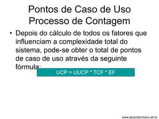 Pontos de Caso de Uso 
Processo de Contagem 
• Depois do cálculo de todos os fatores que 
influenciam a complexidade total do 
sistema, pode-se obter o total de pontos 
de caso de uso através da seguinte 
fórmula: 
UCP = UUCP * TCF * EF 
www.alvarofpinheiro.eti.br 
 