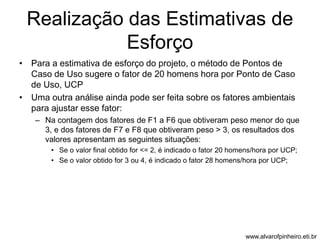 Realização das Estimativas de 
Esforço 
• Para a estimativa de esforço do projeto, o método de Pontos de 
Caso de Uso sugere o fator de 20 homens hora por Ponto de Caso 
de Uso, UCP 
• Uma outra análise ainda pode ser feita sobre os fatores ambientais 
para ajustar esse fator: 
– Na contagem dos fatores de F1 a F6 que obtiveram peso menor do que 
3, e dos fatores de F7 e F8 que obtiveram peso > 3, os resultados dos 
valores apresentam as seguintes situações: 
• Se o valor final obtido for <= 2, é indicado o fator 20 homens/hora por UCP; 
• Se o valor obtido for 3 ou 4, é indicado o fator 28 homens/hora por UCP; 
www.alvarofpinheiro.eti.br 
 
