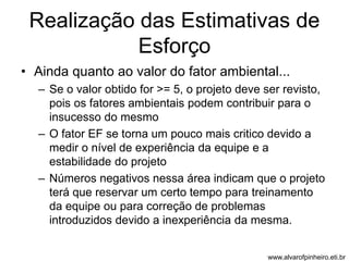 Realização das Estimativas de 
Esforço 
• Ainda quanto ao valor do fator ambiental... 
– Se o valor obtido for >= 5, o projeto deve ser revisto, 
pois os fatores ambientais podem contribuir para o 
insucesso do mesmo 
– O fator EF se torna um pouco mais critico devido a 
medir o nível de experiência da equipe e a 
estabilidade do projeto 
– Números negativos nessa área indicam que o projeto 
terá que reservar um certo tempo para treinamento 
da equipe ou para correção de problemas 
introduzidos devido a inexperiência da mesma. 
www.alvarofpinheiro.eti.br 
 