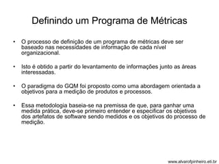Definindo um Programa de Métricas 
• O processo de definição de um programa de métricas deve ser 
baseado nas necessidades de informação de cada nível 
organizacional. 
• Isto é obtido a partir do levantamento de informações junto as áreas 
interessadas. 
• O paradigma do GQM foi proposto como uma abordagem orientada a 
objetivos para a medição de produtos e processos. 
• Essa metodologia baseia-se na premissa de que, para ganhar uma 
medida prática, deve-se primeiro entender e especificar os objetivos 
dos artefatos de software sendo medidos e os objetivos do processo de 
medição. 
www.alvarofpinheiro.eti.br 
 