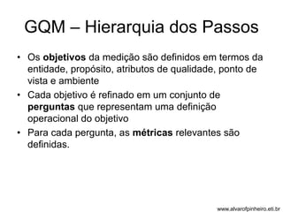 GQM – Hierarquia dos Passos 
• Os objetivos da medição são definidos em termos da 
entidade, propósito, atributos de qualidade, ponto de 
vista e ambiente 
• Cada objetivo é refinado em um conjunto de 
perguntas que representam uma definição 
operacional do objetivo 
• Para cada pergunta, as métricas relevantes são 
definidas. 
www.alvarofpinheiro.eti.br 
 