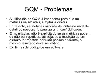 GQM - Problemas 
• A utilização de GQM é importante para que as 
métricas sejam úteis, simples e diretas. 
• Entretanto, as métricas não são definidas no nível de 
detalhes necessário para garantir confiabilidade. 
• Em particular, não é explicitado se as métricas podem 
ou não ser repetidas, ou seja, se a medição de um 
atributo for repetida por uma pessoa diferente, o 
mesmo resultado deve ser obtido. 
• Ex: linhas de código de um software. 
www.alvarofpinheiro.eti.br 
 