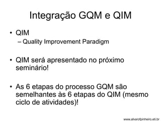 Integração GQM e QIM 
• QIM 
– Quality Improvement Paradigm 
• QIM será apresentado no próximo 
seminário! 
• As 6 etapas do processo GQM são 
semelhantes às 6 etapas do QIM (mesmo 
ciclo de atividades)! 
www.alvarofpinheiro.eti.br 
 