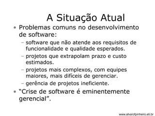 A Situação Atual 
• Problemas comuns no desenvolvimento 
de software: 
– software que não atende aos requisitos de 
funcionalidade e qualidade esperados. 
– projetos que extrapolam prazo e custo 
estimados. 
– projetos mais complexos, com equipes 
maiores, mais difíceis de gerenciar. 
– gerência de projetos ineficiente. 
• “Crise de software é eminentemente 
gerencial”. 
www.alvarofpinheiro.eti.br 
 