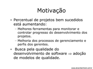 Motivação 
• Percentual de projetos bem sucedidos 
está aumentando: 
– Melhores ferramentas para monitorar e 
controlar progresso do desenvolvimento dos 
projetos. 
– Melhoria dos processos de gerenciamento e 
perfis dos gerentes. 
• Busca pela qualidade do 
desenvolvimento de software  adoção 
de modelos de qualidade. 
www.alvarofpinheiro.eti.br 
 