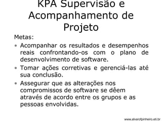KPA Supervisão e 
Acompanhamento de 
Projeto 
Metas: 
• Acompanhar os resultados e desempenhos 
reais confrontando-os com o plano de 
desenvolvimento de software. 
• Tomar ações corretivas e gerenciá-las até 
sua conclusão. 
• Assegurar que as alterações nos 
compromissos de software se dêem 
através de acordo entre os grupos e as 
pessoas envolvidas. 
www.alvarofpinheiro.eti.br 
 