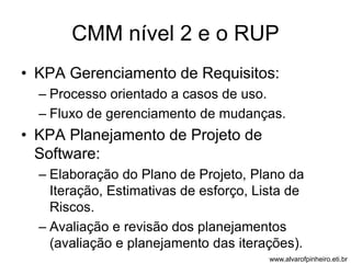 CMM nível 2 e o RUP 
• KPA Gerenciamento de Requisitos: 
– Processo orientado a casos de uso. 
– Fluxo de gerenciamento de mudanças. 
• KPA Planejamento de Projeto de 
Software: 
– Elaboração do Plano de Projeto, Plano da 
Iteração, Estimativas de esforço, Lista de 
Riscos. 
– Avaliação e revisão dos planejamentos 
(avaliação e planejamento das iterações). 
www.alvarofpinheiro.eti.br 
 