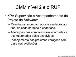 CMM nível 2 e o RUP 
• KPA Supervisão e Acompanhamento do 
Projeto de Software: 
– Resultados acompanhados e avaliados ao 
final de cada iteração e cada fase. 
– Alterações nos compromissos acordadas e 
acompanhadas pelos envolvidos. 
– Planejamento das próximas iterações com 
base nas avaliações. 
www.alvarofpinheiro.eti.br 
 