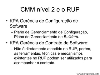 CMM nível 2 e o RUP 
• KPA Gerência de Configuração de 
Software 
– Plano de Gerenciamento de Configuração, 
Plano de Gerenciamento de Builders. 
• KPA Gerência de Contrato de Software: 
– Não é diretamente atendido no RUP, porém, 
as ferramentas, técnicas e mecanismos 
existentes no RUP podem ser utilizados para 
acompanhar o contrato. 
www.alvarofpinheiro.eti.br 
 