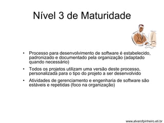 Nível 3 de Maturidade 
• Processo para desenvolvimento de software é estabelecido, 
padronizado e documentado pela organização (adaptado 
quando necessário) 
• Todos os projetos utilizam uma versão deste processo, 
personalizada para o tipo do projeto a ser desenvolvido 
• Atividades de gerenciamento e engenharia de software são 
estáveis e repetidas (foco na organização) 
www.alvarofpinheiro.eti.br 
 