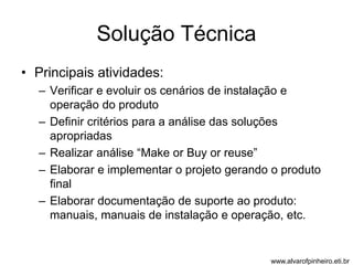Solução Técnica 
• Principais atividades: 
– Verificar e evoluir os cenários de instalação e 
operação do produto 
– Definir critérios para a análise das soluções 
apropriadas 
– Realizar análise “Make or Buy or reuse” 
– Elaborar e implementar o projeto gerando o produto 
final 
– Elaborar documentação de suporte ao produto: 
manuais, manuais de instalação e operação, etc. 
www.alvarofpinheiro.eti.br 
 