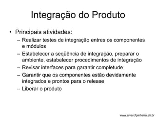 Integração do Produto 
• Principais atividades: 
– Realizar testes de integração entres os componentes 
e módulos 
– Estabelecer a seqüência de integração, preparar o 
ambiente, estabelecer procedimentos de integração 
– Revisar interfaces para garantir completude 
– Garantir que os componentes estão devidamente 
integrados e prontos para o release 
– Liberar o produto 
www.alvarofpinheiro.eti.br 
 