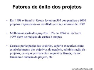 Fatores de êxito dos projetos 
• Em 1998 o Standish Group levantou 365 companhias e 8000 
projetos e apresentou os resultados em seu informe de 1999 
• Melhora no êxito dos projetos: 16% en 1994 vs. 26% em 
1998 além de redução de custos e tempos 
• Causas: participação dos usuários, suporte executivo, claro 
estabelecimento dos objetivos do negócio, administração de 
projetos, entregas permanentes, requisitos firmes, menor 
tamanho e duração do projeto, etc. 
www.alvarofpinheiro.eti.br 
 