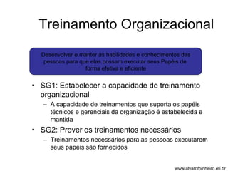 Treinamento Organizacional 
Desenvolver e manter as habilidades e conhecimentos das 
pessoas para que elas possam executar seus Papéis de 
forma efetiva e eficiente 
• SG1: Estabelecer a capacidade de treinamento 
organizacional 
– A capacidade de treinamentos que suporta os papéis 
técnicos e gerenciais da organização é estabelecida e 
mantida 
• SG2: Prover os treinamentos necessários 
– Treinamentos necessários para as pessoas executarem 
seus papéis são fornecidos 
www.alvarofpinheiro.eti.br 
 