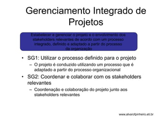 Gerenciamento Integrado de 
Projetos 
Estabelecer e gerenciar o projeto e o envolvimento dos 
stakeholders relevantes de acordo com um processo 
integrado, definido e adaptado a partir do processo 
da organização 
• SG1: Utilizar o processo definido para o projeto 
– O projeto é conduzido utilizando um processo que é 
adaptado a partir do processo organizacional 
• SG2: Coordenar e colaborar com os stakeholders 
relevantes 
– Coordenação e colaboração do projeto junto aos 
stakeholders relevantes 
www.alvarofpinheiro.eti.br 
 