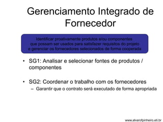 Gerenciamento Integrado de 
Fornecedor 
Identificar proativamente produtos e/ou componentes 
que possam ser usados para satisfazer requisitos do projeto 
e gerenciar os fornecedores selecionados de forma cooperada 
• SG1: Analisar e selecionar fontes de produtos / 
componentes 
• SG2: Coordenar o trabalho com os fornecedores 
– Garantir que o contrato será executado de forma apropriada 
www.alvarofpinheiro.eti.br 
 
