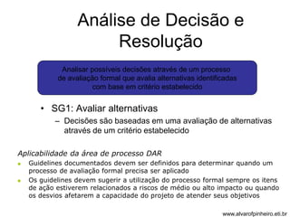 Análise de Decisão e 
Resolução 
Analisar possíveis decisões através de um processo 
de avaliação formal que avalia alternativas identificadas 
com base em critério estabelecido 
• SG1: Avaliar alternativas 
– Decisões são baseadas em uma avaliação de alternativas 
através de um critério estabelecido 
Aplicabilidade da área de processo DAR 
 Guidelines documentados devem ser definidos para determinar quando um 
processo de avaliação formal precisa ser aplicado 
 Os guidelines devem sugerir a utilização do processo formal sempre os itens 
de ação estiverem relacionados a riscos de médio ou alto impacto ou quando 
os desvios afetarem a capacidade do projeto de atender seus objetivos 
www.alvarofpinheiro.eti.br 
 