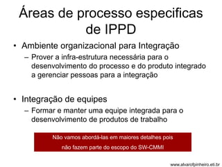 Áreas de processo especificas 
de IPPD 
• Ambiente organizacional para Integração 
– Prover a infra-estrutura necessária para o 
desenvolvimento do processo e do produto integrado 
a gerenciar pessoas para a integração 
• Integração de equipes 
– Formar e manter uma equipe integrada para o 
desenvolvimento de produtos de trabalho 
Não vamos abordá-las em maiores detalhes pois 
não fazem parte do escopo do SW-CMMI 
www.alvarofpinheiro.eti.br 
 