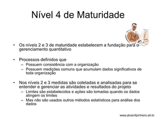 Nível 4 de Maturidade 
• Os níveis 2 e 3 de maturidade estabelecem a fundação para o 
gerenciamento quantitativo 
• Processos definidos que 
– Possuem consistência com a organização 
– Possuem medições comuns que acumulam dados significativos de 
toda organização 
• Nos níveis 2 e 3 medidas são coletadas e analisadas para se 
entender e gerenciar as atividades e resultados do projeto 
– Limites são estabelecidos e ações são tomadas quando os dados 
atingem os limites 
– Mas não são usados outros métodos estatísticos para análise dos 
dados 
www.alvarofpinheiro.eti.br 
 