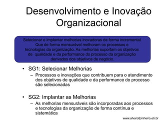 Desenvolvimento e Inovação 
Organizacional 
Selecionar e implantar melhorias inovadoras de forma incremental 
Que de forma mensurável melhoram os processos e 
tecnologias da organização. As melhorias suportam os objetivos 
de qualidade e da performance do processo da organização 
derivados dos objetivos de negócio. 
• SG1: Selecionar Melhorias 
– Processos e inovações que contribuem para o atendimento 
dos objetivos de qualidade e da performance do processo 
são selecionadas 
• SG2: Implantar as Melhorias 
– As melhorias mensuráveis são incorporadas aos processos 
e tecnologias da organização de forma contínua e 
sistemática 
www.alvarofpinheiro.eti.br 
 