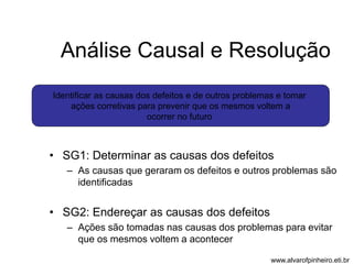 Análise Causal e Resolução 
Identificar as causas dos defeitos e de outros problemas e tomar 
ações corretivas para prevenir que os mesmos voltem a 
ocorrer no futuro 
• SG1: Determinar as causas dos defeitos 
– As causas que geraram os defeitos e outros problemas são 
identificadas 
• SG2: Endereçar as causas dos defeitos 
– Ações são tomadas nas causas dos problemas para evitar 
que os mesmos voltem a acontecer 
www.alvarofpinheiro.eti.br 
 