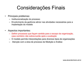 Considerações Finais 
• Principais problemas: 
– Institucionalização do processo 
– Envolvimento da gerência sênior nas atividades necessárias para a 
implantação do modelo 
• Aspectos importantes: 
– Definir processos que façam sentido para o escopo da organização, 
caso contrário não sobreviverão após a avaliação 
– O modelo permite interpretações para diversos tipos de organizações 
– Atenção com a área de processo de Medição e Análise 
www.alvarofpinheiro.eti.br 
 