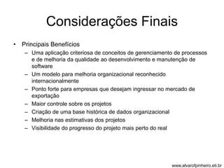 Considerações Finais 
• Principais Benefícios 
– Uma aplicação criteriosa de conceitos de gerenciamento de processos 
e de melhoria da qualidade ao desenvolvimento e manutenção de 
software 
– Um modelo para melhoria organizacional reconhecido 
internacionalmente 
– Ponto forte para empresas que desejam ingressar no mercado de 
exportação 
– Maior controle sobre os projetos 
– Criação de uma base histórica de dados organizacional 
– Melhoria nas estimativas dos projetos 
– Visibilidade do progresso do projeto mais perto do real 
www.alvarofpinheiro.eti.br 
 