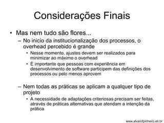 Considerações Finais 
• Mas nem tudo são flores... 
– No inicio da institucionalização dos processos, o 
overhead percebido é grande 
• Nesse momento, ajustes devem ser realizados para 
minimizar ao máximo o overhead 
• É importante que pessoas com experiência em 
desenvolvimento de software participem das definições dos 
processos ou pelo menos aprovem 
– Nem todas as práticas se aplicam a qualquer tipo de 
projeto 
• A necessidade de adaptações criteriosas precisam ser feitas, 
através de práticas alternativas que atendam a intenção da 
prática 
www.alvarofpinheiro.eti.br 
 