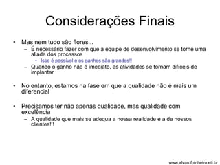 Considerações Finais 
• Mas nem tudo são flores... 
– É necessário fazer com que a equipe de desenvolvimento se torne uma 
aliada dos processos 
• Isso é possível e os ganhos são grandes!! 
– Quando o ganho não é imediato, as atividades se tornam difíceis de 
implantar 
• No entanto, estamos na fase em que a qualidade não é mais um 
diferencial 
• Precisamos ter não apenas qualidade, mas qualidade com 
excelência 
– A qualidade que mais se adequa a nossa realidade e a de nossos 
clientes!!! 
www.alvarofpinheiro.eti.br 
 