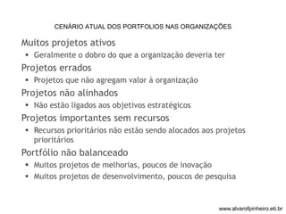 CENÁRIO ATUAL DOS PORTFOLIOS NAS ORGANIZAÇÕES 
Muitos projetos ativos 
 Geralmente o dobro do que a organização deveria ter 
Projetos errados 
 Projetos que não agregam valor à organização 
Projetos não alinhados 
 Não estão ligados aos objetivos estratégicos 
Projetos importantes sem recursos 
 Recursos prioritários não estão sendo alocados aos projetos 
prioritários 
Portfólio não balanceado 
 Muitos projetos de melhorias, poucos de inovação 
 Muitos projetos de desenvolvimento, poucos de pesquisa 
www.alvarofpinheiro.eti.br 
 