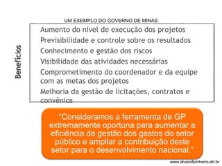 Aumento do nível de execução dos projetos 
Previsibilidade e controle sobre os resultados 
Conhecimento e gestão dos riscos 
Visibilidade das atividades necessárias 
Comprometimento do coordenador e da equipe 
com as metas dos projetos 
Melhoria da gestão de licitações, contratos e 
convênios 
“Consideramos a ferramenta de GP 
extremamente oportuna para aumentar a 
eficiência da gestão dos gastos do setor 
público e ampliar a contribuição deste 
setor para o desenvolvimento nacional.” 
Benefícios 
UM EXEMPLO DO GOVERNO DE MINAS 
www.alvarofpinheiro.eti.br 
 