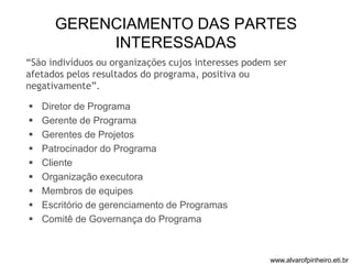 GERENCIAMENTO DAS PARTES 
INTERESSADAS 
“São indivíduos ou organizações cujos interesses podem ser 
afetados pelos resultados do programa, positiva ou 
negativamente”. 
 Diretor de Programa 
 Gerente de Programa 
 Gerentes de Projetos 
 Patrocinador do Programa 
 Cliente 
 Organização executora 
 Membros de equipes 
 Escritório de gerenciamento de Programas 
 Comitê de Governança do Programa 
www.alvarofpinheiro.eti.br 
 