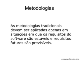 Metodologias 
As metodologias tradicionais 
devem ser aplicadas apenas em 
situações em que os requisitos do 
software são estáveis e requisitos 
futuros são previsíveis. 
www.alvarofpinheiro.eti.br 
 