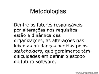 Metodologias 
Dentre os fatores responsáveis 
por alterações nos requisitos 
estão a dinâmica das 
organizações, as alterações nas 
leis e as mudanças pedidas pelos 
stakeholders, que geralmente têm 
dificuldades em definir o escopo 
do futuro software. 
www.alvarofpinheiro.eti.br 
 