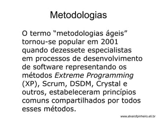 Metodologias 
O termo “metodologias ágeis” 
tornou-se popular em 2001 
quando dezessete especialistas 
em processos de desenvolvimento 
de software representando os 
métodos Extreme Programming 
(XP), Scrum, DSDM, Crystal e 
outros, estabeleceram princípios 
comuns compartilhados por todos 
esses métodos. 
www.alvarofpinheiro.eti.br 
 