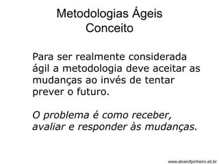 Metodologias Ágeis 
Conceito 
Para ser realmente considerada 
ágil a metodologia deve aceitar as 
mudanças ao invés de tentar 
prever o futuro. 
O problema é como receber, 
avaliar e responder às mudanças. 
www.alvarofpinheiro.eti.br 
 