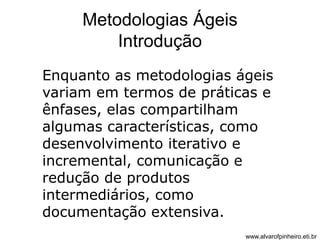 Metodologias Ágeis 
Introdução 
Enquanto as metodologias ágeis 
variam em termos de práticas e 
ênfases, elas compartilham 
algumas características, como 
desenvolvimento iterativo e 
incremental, comunicação e 
redução de produtos 
intermediários, como 
documentação extensiva. 
www.alvarofpinheiro.eti.br 
 
